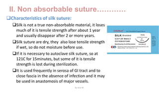 II. Non absorbable suture…………
Characteristics of silk suture:
Silk is not a true non-absorbable material, it loses
much of it is tensile strength after about 1 year
and usually disappear after 2 or more years.
Silk suture are dry, they also lose tensile strength
if wet, so do not moisture before use.
If it is necessary to autoclave silk suture, so at
121C for 15minutes, but some of it is tensile
strength is lost during sterilization.
It is used frequently in serosa of GI tract and to
close fascia in the absence of infection and it may
be used in anastomosis of major vessels.
By Ame M.
 