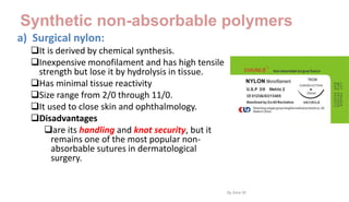 Synthetic non-absorbable polymers
a) Surgical nylon:
It is derived by chemical synthesis.
Inexpensive monofilament and has high tensile
strength but lose it by hydrolysis in tissue.
Has minimal tissue reactivity
Size range from 2/0 through 11/0.
It used to close skin and ophthalmology.
Disadvantages
are its handling and knot security, but it
remains one of the most popular non-
absorbable sutures in dermatological
surgery.
By Ame M.
 