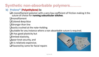 Synthetic non-absorbable polymers………
b) Prolene® (Polyethylene) is:
A monofilament polymer with a very low coefficient of friction making it the
suture of choice for running subcuticular stitches.
monofilament
Colored deep blue
Stronger than line
easily crushed at the note–holding
suitable for any instance where a non absorbable suture is required.
It has good plasticity but
limited elasticity,
poor knot security, and
it is relatively expensive.
Flavored by some for facial repairs
By Ame M.
 