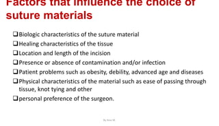 Factors that influence the choice of
suture materials
Biologic characteristics of the suture material
Healing characteristics of the tissue
Location and length of the incision
Presence or absence of contamination and/or infection
Patient problems such as obesity, debility, advanced age and diseases
Physical characteristics of the material such as ease of passing through
tissue, knot tying and other
personal preference of the surgeon.
By Ame M.
 
