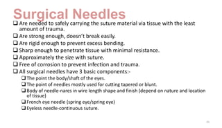 Surgical Needles
 Are needed to safely carrying the suture material via tissue with the least
amount of trauma.
 Are strong enough, doesn’t break easily.
 Are rigid enough to prevent excess bending.
 Sharp enough to penetrate tissue with minimal resistance.
 Approximately the size with suture.
 Free of corrosion to prevent infection and trauma.
 All surgical needles have 3 basic components:-
The point the body/shaft of the eyes.
The point of needles mostly used for cutting tapered or blunt.
Body of needle-nares in wire length shape and finish (depend on nature and location
of tissue)
French eye needle (spring eye/spring eye)
Eyeless needle-continuous suture.
29
 