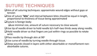 SUTURE TECHNIQUES
Aim of all suturing techniques: approximate wound edges without gaps or
tension
Size of suture “bite” and interval between bites should be equal in length,
proportional to thickness of tissue being approximated
Suture is foreign body:
use minimal size, amount of suture necessary to close wound.
Use tip of needle driver to hold needle b/n half–two thirds away along needle.
Hold needle driver so that fingers are just within rings so possible to rotate
wrist.
Pass needle tip through skin at 90o
Use curve of needle by turning needle through tissue.
Deep wounds closed in layers with either absorbable or monofilament non-
absorbable sutures.
By Ame M.
 