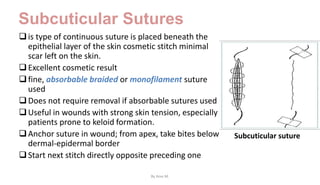 Subcuticular Sutures
is type of continuous suture is placed beneath the
epithelial layer of the skin cosmetic stitch minimal
scar left on the skin.
Excellent cosmetic result
fine, absorbable braided or monofilament suture
used
Does not require removal if absorbable sutures used
Useful in wounds with strong skin tension, especially
patients prone to keloid formation.
Anchor suture in wound; from apex, take bites below
dermal-epidermal border
Start next stitch directly opposite preceding one
Subcuticular suture
By Ame M.
 