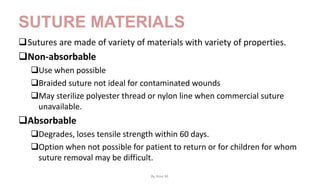 SUTURE MATERIALS
Sutures are made of variety of materials with variety of properties.
Non-absorbable
Use when possible
Braided suture not ideal for contaminated wounds
May sterilize polyester thread or nylon line when commercial suture
unavailable.
Absorbable
Degrades, loses tensile strength within 60 days.
Option when not possible for patient to return or for children for whom
suture removal may be difficult.
By Ame M.
 