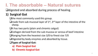 I. The absorbable – Natural sutures
digested and absorbed during process of healing
1) Surgical Gut
the most commonly used this group.
made from sub mucosal layer of 1st, 3rd layer of the intestine of the
sheep.
It has two parts (plain and chromic catgut)
Collagen derived from the sub mucosa or serosa of beef intestine
Ranging from the heaviest size 3/0 to finest size 7/0
Digested by body enzymes and absorbed by tissue.
Types of Surgical Gut:
a) Plain Surgical Gut
b) Chromic Surgical Gut
9
 