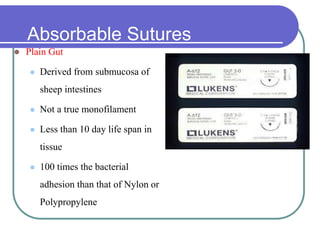 Absorbable Sutures
 Plain Gut
 Derived from submucosa of
sheep intestines
 Not a true monofilament
 Less than 10 day life span in
tissue
 100 times the bacterial
adhesion than that of Nylon or
Polypropylene
 
