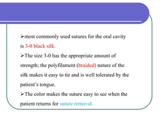 most commonly used sutures for the oral cavity
is 3-0 black silk.
The size 3-0 has the appropriate amount of
strength; the polyfilament (braided) nature of the
silk makes it easy to tie and is well tolerated by the
patient’s tongue.
The color makes the suture easy to see when the
patient returns for suture removal.
 