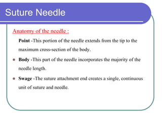 Suture Needle
Anatomy of the needle :
Point -This portion of the needle extends from the tip to the
maximum cross-section of the body.
 Body -This part of the needle incorporates the majority of the
needle length.
 Swage -The suture attachment end creates a single, continuous
unit of suture and needle.
 