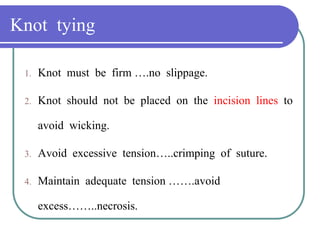 Knot tying
1. Knot must be firm ….no slippage.
2. Knot should not be placed on the incision lines to
avoid wicking.
3. Avoid excessive tension…..crimping of suture.
4. Maintain adequate tension …….avoid
excess……..necrosis.
 