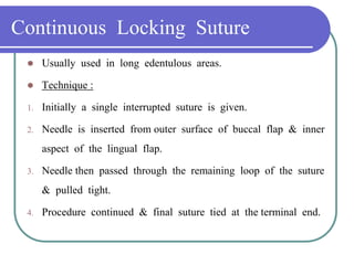 Continuous Locking Suture
 Usually used in long edentulous areas.
 Technique :
1. Initially a single interrupted suture is given.
2. Needle is inserted from outer surface of buccal flap & inner
aspect of the lingual flap.
3. Needle then passed through the remaining loop of the suture
& pulled tight.
4. Procedure continued & final suture tied at the terminal end.
 