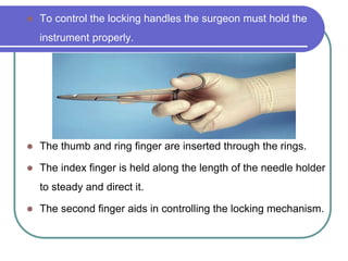  To control the locking handles the surgeon must hold the
instrument properly.
 The thumb and ring finger are inserted through the rings.
 The index finger is held along the length of the needle holder
to steady and direct it.
 The second finger aids in controlling the locking mechanism.
 