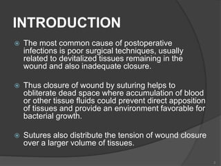 INTRODUCTION
 The most common cause of postoperative
infections is poor surgical techniques, usually
related to devitalized tissues remaining in the
wound and also inadequate closure.
 Thus closure of wound by suturing helps to
obliterate dead space where accumulation of blood
or other tissue fluids could prevent direct apposition
of tissues and provide an environment favorable for
bacterial growth.
 Sutures also distribute the tension of wound closure
over a larger volume of tissues.
2
 