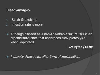 Disadvantage:-
1. Stitch Granuloma
2. Infection rate is more
 Although classed as a non-absorbable suture, silk is an
organic substance that undergoes slow proteolysis
when implanted.
- Douglas (1949)
 It usually disappears after 2 yrs of implantation.
22
 
