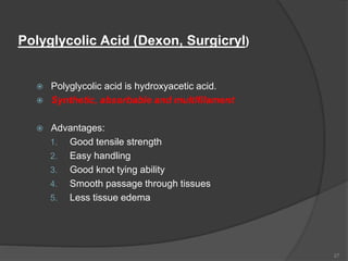 Polyglycolic Acid (Dexon, Surgicryl)
 Polyglycolic acid is hydroxyacetic acid.
 Synthetic, absorbable and multifilament
 Advantages:
1. Good tensile strength
2. Easy handling
3. Good knot tying ability
4. Smooth passage through tissues
5. Less tissue edema
27
 