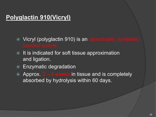 Polyglactin 910(Vicryl)
 Vicryl (polyglactin 910) is an absorbable, synthetic,
braided suture.
 It is indicated for soft tissue approximation
and ligation.
 Enzymatic degradation
 Approx. 3 – 4 weeks in tissue and is completely
absorbed by hydrolysis within 60 days.
29
 
