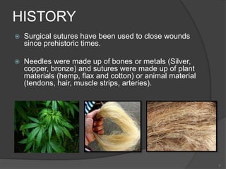 HISTORY
 Surgical sutures have been used to close wounds
since prehistoric times.
 Needles were made up of bones or metals (Silver,
copper, bronze) and sutures were made up of plant
materials (hemp, flax and cotton) or animal material
(tendons, hair, muscle strips, arteries).
3
 