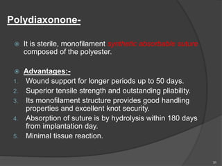 Polydiaxonone-
 It is sterile, monofilament synthetic absorbable suture
composed of the polyester.
 Advantages:-
1. Wound support for longer periods up to 50 days.
2. Superior tensile strength and outstanding pliability.
3. Its monofilament structure provides good handling
properties and excellent knot security.
4. Absorption of suture is by hydrolysis within 180 days
from implantation day.
5. Minimal tissue reaction.
31
 