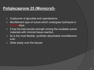 Poliglecaprone 25 (Monocryl)-
 Coploymer of glycolide and caprolactone.
 Monfilament type of suture which undergoes hydrolysis in
90-120 days.
 It has the best tensile strength among the available suture
materials with minimal tissue reaction.
 Its is the most flexible, synthetic absorbable monofilament
ever.
 Glide easily over the tissues
32
 