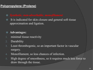 Polypropylene (Prolene)
 Synthetic, non-absorbable, monofilament
 It is indicated for skin closure and general soft tissue
approximation and ligation.
 Advantages:
1. minimal tissue reactivity
2. Durability
3. Least thrombogenic, so an important factor in vascular
surgery.
4. Monofilament, so less chances of infection.
5. High degree of smoothness, so it requires much less force to
draw through the tissue.
33
 