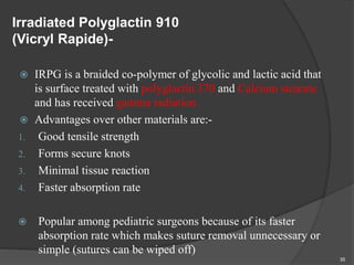 Irradiated Polyglactin 910
(Vicryl Rapide)-
 IRPG is a braided co-polymer of glycolic and lactic acid that
is surface treated with polyglactin 370 and Calcium stearate
and has received gamma radiation.
 Advantages over other materials are:-
1. Good tensile strength
2. Forms secure knots
3. Minimal tissue reaction
4. Faster absorption rate
 Popular among pediatric surgeons because of its faster
absorption rate which makes suture removal unnecessary or
simple (sutures can be wiped off)
35
 