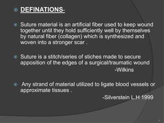  DEFINATIONS-
 Suture material is an artificial fiber used to keep wound
together until they hold sufficiently well by themselves
by natural fiber (collagen) which is synthesized and
woven into a stronger scar .
 Suture is a stitch/series of stiches made to secure
apposition of the edges of a surgical/traumatic wound
-Wilkins
 Any strand of material utilized to ligate blood vessels or
approximate tissues .
-Silverstein L.H 1999
4
 