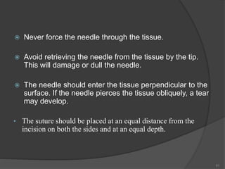  Never force the needle through the tissue.
 Avoid retrieving the needle from the tissue by the tip.
This will damage or dull the needle.
 The needle should enter the tissue perpendicular to the
surface. If the needle pierces the tissue obliquely, a tear
may develop.
• The suture should be placed at an equal distance from the
incision on both the sides and at an equal depth.
51
 