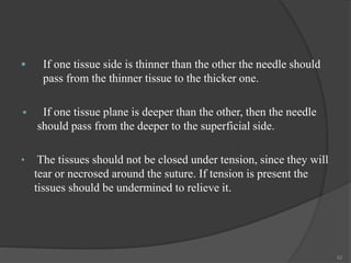  If one tissue side is thinner than the other the needle should
pass from the thinner tissue to the thicker one.
 If one tissue plane is deeper than the other, then the needle
should pass from the deeper to the superficial side.
• The tissues should not be closed under tension, since they will
tear or necrosed around the suture. If tension is present the
tissues should be undermined to relieve it.
52
 