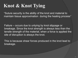 Knot & Knot Tying
55
“Suture security is the ability of the knot and material to
maintain tissue approximation during the healing process”
Failure – occurs due to untying by knot slippage or
breakage. Since the knot strength is always less than the
tensile strength of the material, when a force is applied the
site of disruption is always the knot.
This is because shear forces produced in the knot lead to
breakage.
 