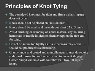 Principles of Knot Tying
 The completed knot must be tight and firm so that slippage
does not occur.
 Knots should not be placed on incision lines…
 Knots should be small and the ends cut short ( 2 to 3 mm).
 Avoid crushing or crimping of suture materials by not using
hemostats or needle holders on them except on the free end
for tying.
 Do not tie suture too tightly as tissue necrosis may occur. It
should not produce tissue blanching.
 Granny knots and coated and monofilament sutures do require
additional throws for knot security and to prevent slippage.
Coated Vicryl will hold with four throws – two full square
knots.
61
 
