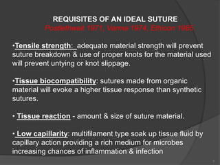 7
REQUISITES OF AN IDEAL SUTURE
Postlethwait 1971, Varma 1974, Ethicon 1985
•Tensile strength: adequate material strength will prevent
suture breakdown & use of proper knots for the material used
will prevent untying or knot slippage.
•Tissue biocompatibility: sutures made from organic
material will evoke a higher tissue response than synthetic
sutures.
• Tissue reaction - amount & size of suture material.
• Low capillarity: multifilament type soak up tissue fluid by
capillary action providing a rich medium for microbes
increasing chances of inflammation & infection
 