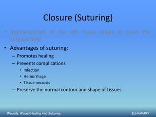 Closure (Suturing)
• Approximation of the soft tissue edges to cover the
  surgical field
• Advantages of suturing:
   – Promotes healing
   – Prevents complications
        • Infection
        • Hemorrhage
        • Tissue necrosis
   – Preserve the normal contour and shape of tissues



Wounds, Wound Healing And Suturing                      ELHAWARY
 