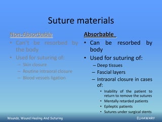 Suture materials
 Non-Absorbable          Absorbable
 • Can’t be resorbed by • Can be resorbed by
   the body                body
 • Used for suturing of: • Used for suturing of:
      – Skin closure                 – Deep tissues
      – Routine intraoral closure    – Fascial layers
      – Blood vessels ligation       – Intraoral closure in cases
                                       of:
                                        • Inability of the patient to
                                          return to remove the sutures
                                        • Mentally retarded patients
                                        • Epileptic patients
                                        • Sutures under surgical stents
Wounds, Wound Healing And Suturing                           ELHAWARY
 