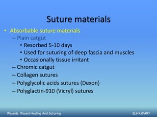 Suture materials
• Absorbable suture materials
   – Plain catgut
      • Resorbed 5-10 days
      • Used for suturing of deep fascia and muscles
      • Occasionally tissue irritant
   – Chromic catgut
   – Collagen sutures
   – Polyglycolic acids sutures (Dexon)
   – Polyglactin-910 (Vicryl) sutures


 Wounds, Wound Healing And Suturing                ELHAWARY
 