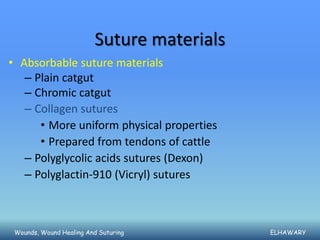 Suture materials
• Absorbable suture materials
   – Plain catgut
   – Chromic catgut
   – Collagen sutures
      • More uniform physical properties
      • Prepared from tendons of cattle
   – Polyglycolic acids sutures (Dexon)
   – Polyglactin-910 (Vicryl) sutures



 Wounds, Wound Healing And Suturing         ELHAWARY
 