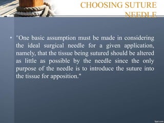 CHOOSING SUTURE
NEEDLE
• "One basic assumption must be made in considering
the ideal surgical needle for a given application,
namely, that the tissue being sutured should be altered
as little as possible by the needle since the only
purpose of the needle is to introduce the suture into
the tissue for apposition."
 