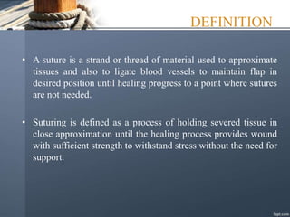 DEFINITION
• A suture is a strand or thread of material used to approximate
tissues and also to ligate blood vessels to maintain flap in
desired position until healing progress to a point where sutures
are not needed.
• Suturing is defined as a process of holding severed tissue in
close approximation until the healing process provides wound
with sufficient strength to withstand stress without the need for
support.
 