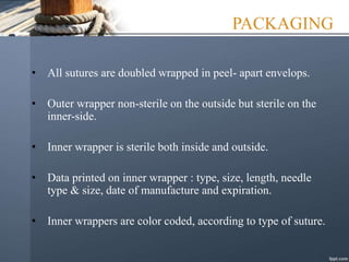 PACKAGING
• All sutures are doubled wrapped in peel- apart envelops.
• Outer wrapper non-sterile on the outside but sterile on the
inner-side.
• Inner wrapper is sterile both inside and outside.
• Data printed on inner wrapper : type, size, length, needle
type & size, date of manufacture and expiration.
• Inner wrappers are color coded, according to type of suture.
 