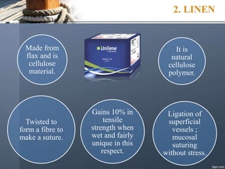 2. LINEN
Made from
flax and is
cellulose
material.
It is
natural
cellulose
polymer.
Twisted to
form a fibre to
make a suture.
Gains 10% in
tensile
strength when
wet and fairly
unique in this
respect.
Ligation of
superficial
vessels ;
mucosal
suturing
without stress.
 