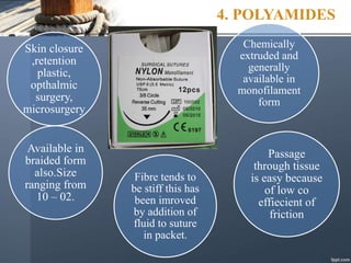 4. POLYAMIDES
Skin closure
,retention
plastic,
opthalmic
surgery,
microsurgery
Chemically
extruded and
generally
available in
monofilament
form
Passage
through tissue
is easy because
of low co
effiecient of
friction
Fibre tends to
be stiff this has
been imroved
by addition of
fluid to suture
in packet.
Available in
braided form
also.Size
ranging from
10 – 02.
 