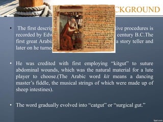 HISTORICAL BACKGROUND
• The first description of sutures used in operative procedures is
recorded by Edwin Smith Papyrus dated 16th century B.C.The
first great Arabian, Rhazes started his life as a story teller and
later on he turned to medicine in 900 A.D.
• He was credited with first employing “kitgut” to suture
abdominal wounds, which was the natural material for a lute
player to choose.(The Arabic word kit means a dancing
master’s fiddle, the musical strings of which were made up of
sheep intestines).
• The word gradually evolved into “catgut” or “surgical gut.”
 