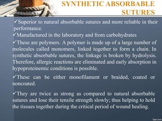 SYNTHETIC ABSORBABLE
SUTURES
Superior to natural absorbable sutures and more reliable in their
performance.
Manufactured in the laboratory and from carbohydrates
These are polymers. A polymer is made up of a large number of
molecules called monomers, linked together to form a chain. In
synthetic absorbable sutures, the linkage is broken by hydrolysis.
Therefore, allergic reactions are eliminated and early absorption in
hypoproteinemic conditions is possible.
These can be either monofilament or braided, coated or
noncoated.
They are twice as strong as compared to natural absorbable
sutures and lose their tensile strength slowly; thus helping to hold
the tissues together during the critical period of wound healing.
 
