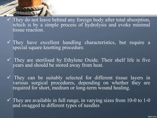  They do not leave behind any foreign body after total absorption,
which is by a simple process of hydrolysis and evoke minimal
tissue reaction.
 They have excellent handling characteristics, but require a
special square knotting procedure.
 They are sterilised by Ethylene Oxide. Their shelf life is five
years and should be stored away from heat.
 They can be suitably selected for different tissue layers in
various surgical procedures, depending on whether they are
required for short, medium or long-term wound healing.
 They are available in full range, in varying sizes from 10-0 to 1-0
and swagged to different types of needles
 