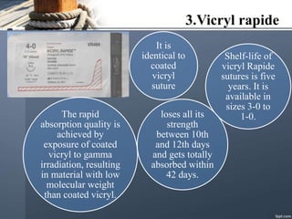 3.Vicryl rapide
It is
identical to
coated
vicryl
suture
The rapid
absorption quality is
achieved by
exposure of coated
vicryl to gamma
irradiation, resulting
in material with low
molecular weight
than coated vicryl.
loses all its
strength
between 10th
and 12th days
and gets totally
absorbed within
42 days.
Shelf-life of
vicryl Rapide
sutures is five
years. It is
available in
sizes 3-0 to
1-0.
 