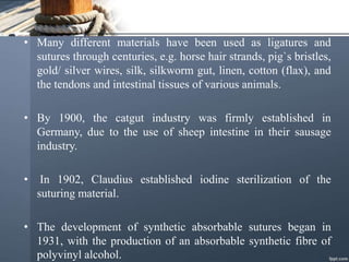 • Many different materials have been used as ligatures and
sutures through centuries, e.g. horse hair strands, pig`s bristles,
gold/ silver wires, silk, silkworm gut, linen, cotton (flax), and
the tendons and intestinal tissues of various animals.
• By 1900, the catgut industry was firmly established in
Germany, due to the use of sheep intestine in their sausage
industry.
• In 1902, Claudius established iodine sterilization of the
suturing material.
• The development of synthetic absorbable sutures began in
1931, with the production of an absorbable synthetic fibre of
polyvinyl alcohol.
 