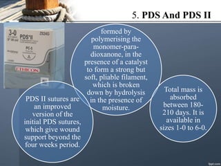 5. PDS And PDS II
formed by
polymerising the
monomer-para-
dioxanone, in the
presence of a catalyst
to form a strong but
soft, pliable filament,
which is broken
down by hydrolysis
in the presence of
moisture.
PDS II sutures are
an improved
version of the
initial PDS sutures,
which give wound
support beyond the
four weeks period.
Total mass is
absorbed
between 180-
210 days. It is
available in
sizes 1-0 to 6-0.
 