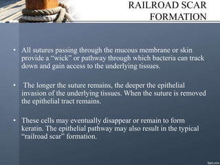 RAILROAD SCAR
FORMATION
• All sutures passing through the mucous membrane or skin
provide a “wick” or pathway through which bacteria can track
down and gain access to the underlying tissues.
• The longer the suture remains, the deeper the epithelial
invasion of the underlying tissues. When the suture is removed
the epithelial tract remains.
• These cells may eventually disappear or remain to form
keratin. The epithelial pathway may also result in the typical
“railroad scar” formation.
 