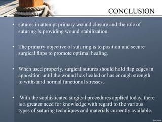 CONCLUSION
• sutures in attempt primary wound closure and the role of
suturing Is providing wound stabilization.
• The primary objective of suturing is to position and secure
surgical ﬂaps to promote optimal healing.
• When used properly, surgical sutures should hold ﬂap edges in
apposition until the wound has healed or has enough strength
to withstand normal functional stresses.
• With the sophisticated surgical procedures applied today, there
is a greater need for knowledge with regard to the various
types of suturing techniques and materials currently available.
 