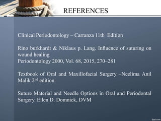 REFERENCES
Clinical Periodontology – Carranza 11th Edition
Rino burkhardt & Niklaus p. Lang. Inﬂuence of suturing on
wound healing
Periodontology 2000, Vol. 68, 2015, 270–281
Textbook of Oral and Maxillofacial Surgery –Neelima Anil
Malik 2nd edition.
Suture Material and Needle Options in Oral and Periodontal
Surgery. Ellen D. Domnick, DVM
 