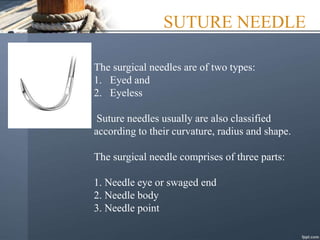 SUTURE NEEDLE
The surgical needles are of two types:
1. Eyed and
2. Eyeless
Suture needles usually are also classified
according to their curvature, radius and shape.
The surgical needle comprises of three parts:
1. Needle eye or swaged end
2. Needle body
3. Needle point
 