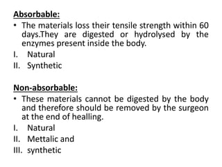 Absorbable:
• The materials loss their tensile strength within 60
days.They are digested or hydrolysed by the
enzymes present inside the body.
I. Natural
II. Synthetic
Non-absorbable:
• These materials cannot be digested by the body
and therefore should be removed by the surgeon
at the end of healling.
I. Natural
II. Mettalic and
III. synthetic
 